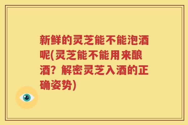 新鲜的灵芝能不能泡酒呢(灵芝能不能用来酿酒?解密灵芝入酒的正确姿势) 新鲜的灵芝能不能泡酒呢(灵芝能不能用来酿酒?解密灵芝入酒的正确姿势)