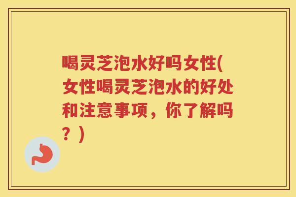 喝灵芝泡水好吗女性(女性喝灵芝泡水的好处和注意事项，你了解吗？)