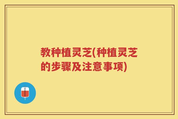 教种植灵芝(种植灵芝的步骤及注意事项)