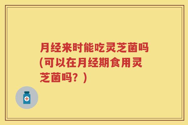 来时能吃灵芝菌吗(可以在期食用灵芝菌吗？)