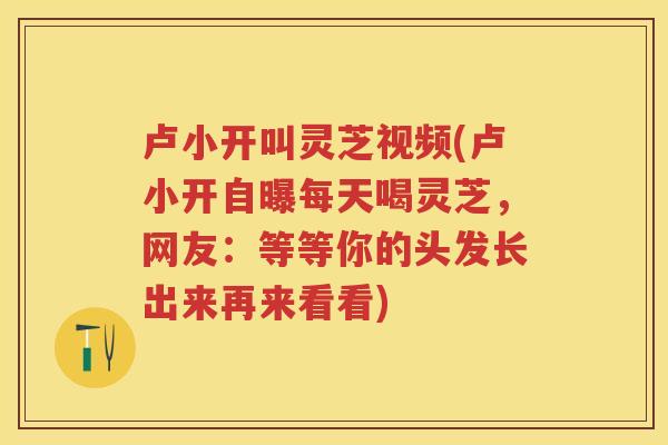 卢小开叫灵芝视频(卢小开自曝每天喝灵芝,网友:等等你的头发长出来再来看看) 卢小开叫灵芝视频(卢小开自曝每天喝灵芝,网友:等等你的头发长出来再来看看)