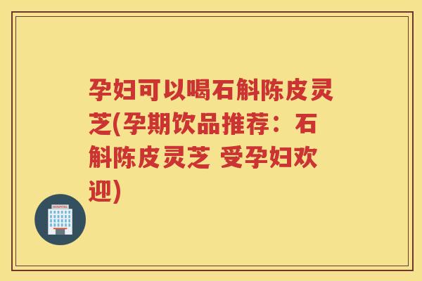 孕妇可以喝石斛陈皮灵芝(孕期饮品推荐：石斛陈皮灵芝 受孕妇欢迎)