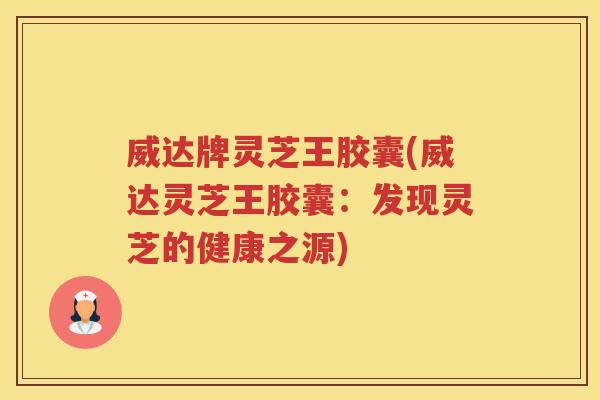 威达牌灵芝王胶囊(威达灵芝王胶囊：发现灵芝的健康之源)