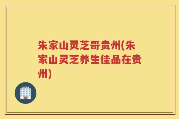 朱家山灵芝哥贵州(朱家山灵芝养生佳品在贵州)
