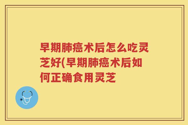 早期术后怎么吃灵芝好(早期术后如何正确食用灵芝