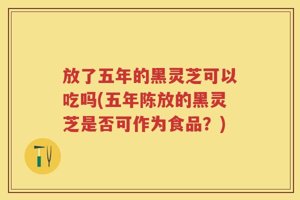 放了五年的黑灵芝可以吃吗(五年陈放的黑灵芝是否可作为食品？)