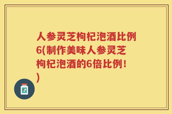 人参灵芝枸杞泡酒比例6(制作美味人参灵芝枸杞泡酒的6倍比例！)