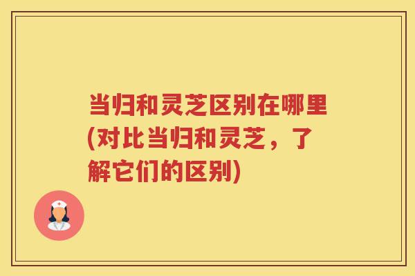 当归和灵芝区别在哪里(对比当归和灵芝，了解它们的区别)