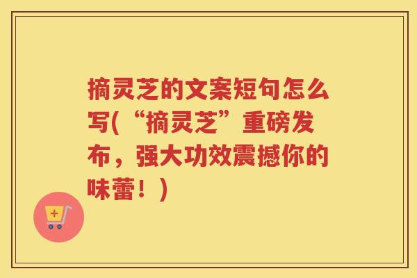 摘灵芝的文案短句怎么写(“摘灵芝”重磅发布，强大功效震撼你的味蕾！)