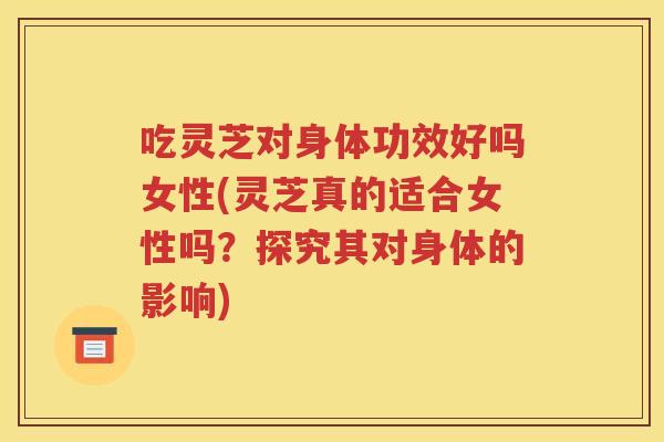 吃灵芝对身体功效好吗女性(灵芝真的适合女性吗?探究其对身体的影响) 吃灵芝对身体功效好吗女性(灵芝真的适合女性吗?探究其对身体的影响)