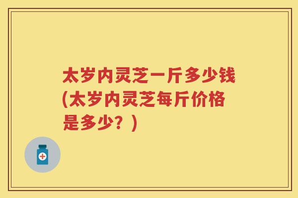 太岁内灵芝一斤多少钱(太岁内灵芝每斤价格是多少？)