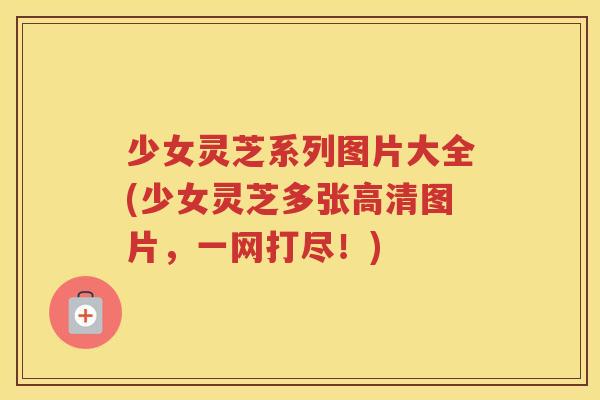 少女灵芝系列图片大全(少女灵芝多张高清图片，一网打尽！)