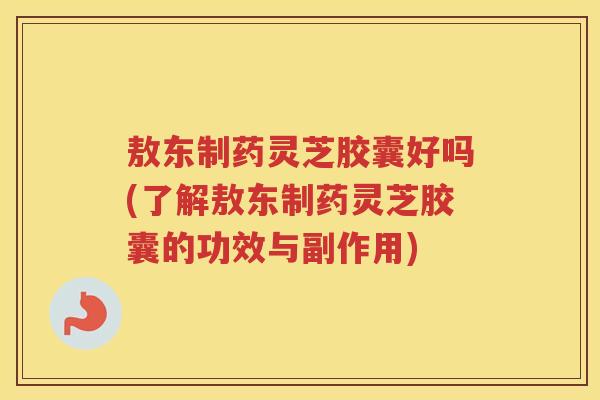 敖东制药灵芝胶囊好吗(了解敖东制药灵芝胶囊的功效与副作用)