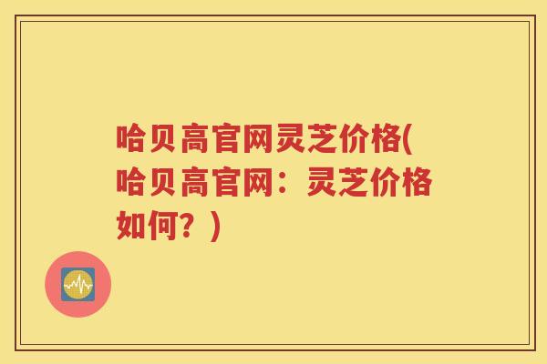 哈贝高官网灵芝价格(哈贝高官网：灵芝价格如何？)