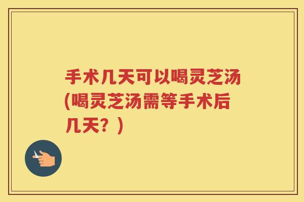 手术几天可以喝灵芝汤(喝灵芝汤需等手术后几天？)