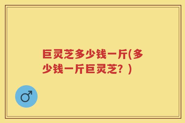 巨灵芝多少钱一斤(多少钱一斤巨灵芝?) 巨灵芝多少钱一斤(多少钱一斤巨灵芝?)