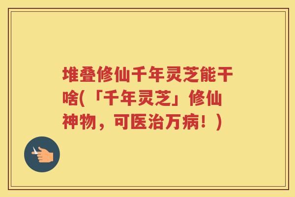 堆叠修仙千年灵芝能干啥(「千年灵芝」修仙神物，可医万！)