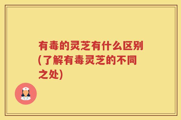 有毒的灵芝有什么区别(了解有毒灵芝的不同之处) 有毒的灵芝有什么区别(了解有毒灵芝的不同之处)