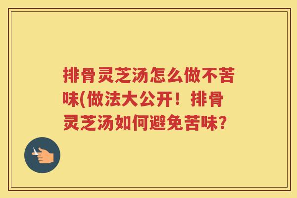 排骨灵芝汤怎么做不苦味(做法大公开！排骨灵芝汤如何避免苦味？