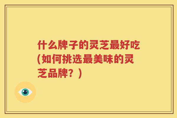 什么牌子的灵芝好吃(如何挑选美味的灵芝品牌?) 什么牌子的灵芝好吃(如何挑选美味的灵芝品牌?)
