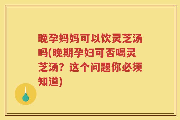晚孕妈妈可以饮灵芝汤吗(晚期孕妇可否喝灵芝汤？这个问题你必须知道)