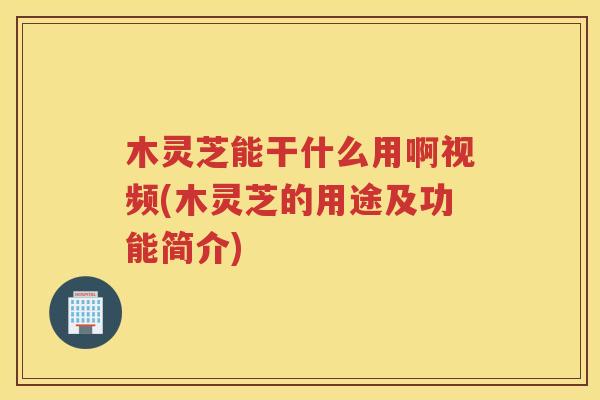木灵芝能干什么用啊视频(木灵芝的用途及功能简介)