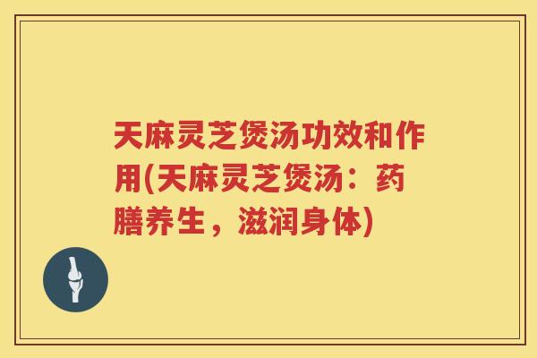 天麻灵芝煲汤功效和作用(天麻灵芝煲汤：药膳养生，滋润身体)