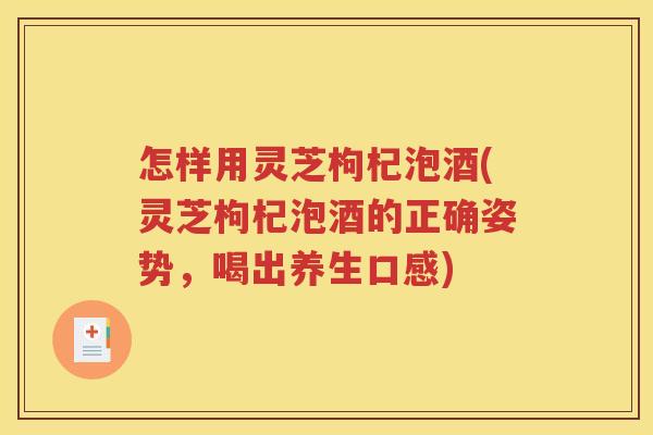 怎样用灵芝枸杞泡酒(灵芝枸杞泡酒的正确姿势，喝出养生口感)