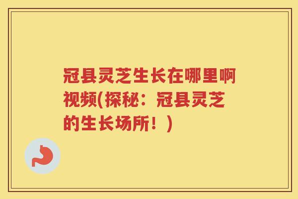 冠县灵芝生长在哪里啊视频(探秘：冠县灵芝的生长场所！)