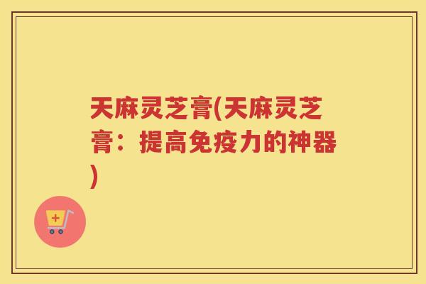 天麻灵芝膏(天麻灵芝膏：提高免疫力的神器)
