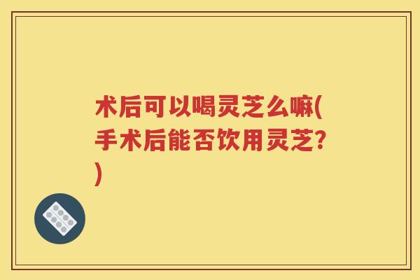 术后可以喝灵芝么嘛(手术后能否饮用灵芝?) 术后可以喝灵芝么嘛(手术后能否饮用灵芝?)