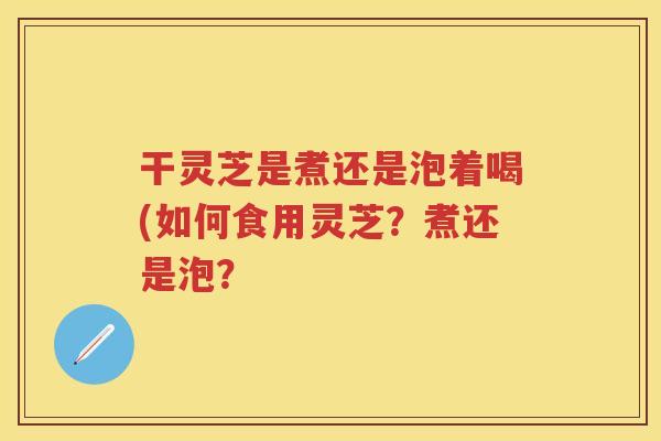 干灵芝是煮还是泡着喝(如何食用灵芝？煮还是泡？