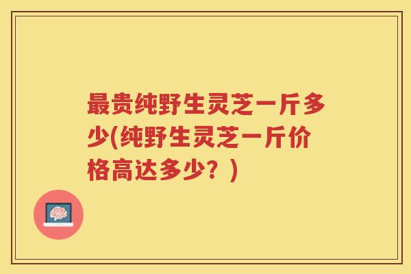 贵纯野生灵芝一斤多少(纯野生灵芝一斤价格高达多少?) 贵纯野生灵芝一斤多少(纯野生灵芝一斤价格高达多少?)