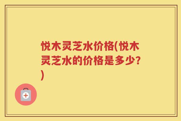 悦木灵芝水价格(悦木灵芝水的价格是多少？)