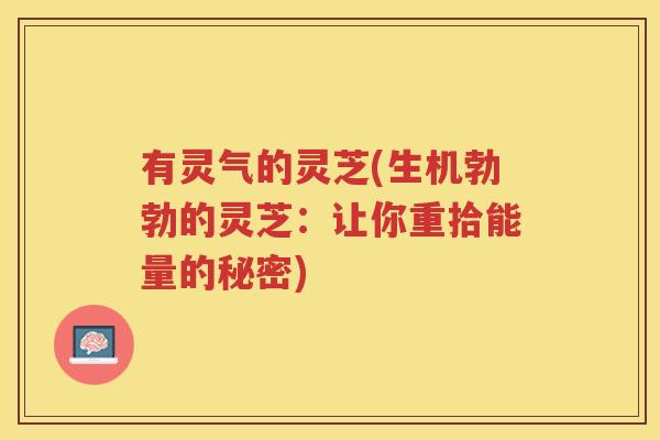有灵气的灵芝(生机勃勃的灵芝:让你重拾能量的秘密) 有灵气的灵芝(生机勃勃的灵芝:让你重拾能量的秘密)