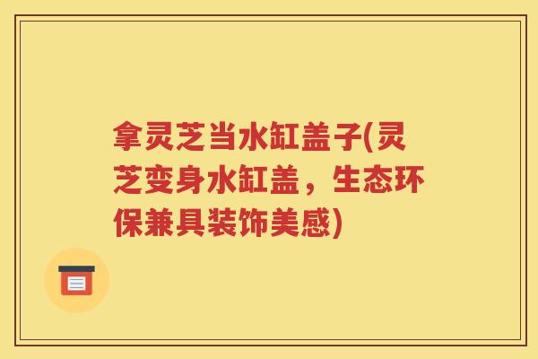 拿灵芝当水缸盖子(灵芝变身水缸盖，生态环保兼具装饰美感)