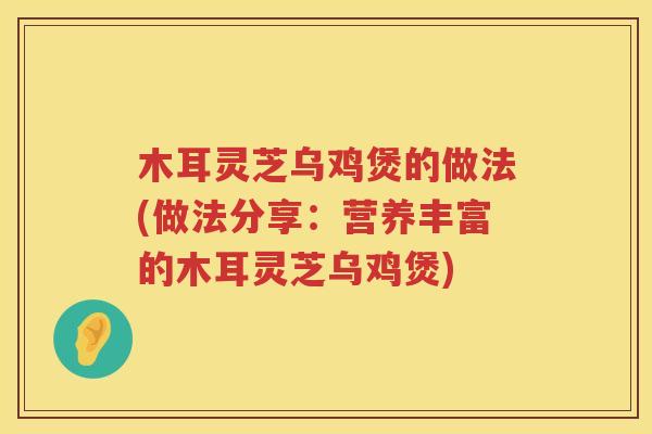木耳灵芝乌鸡煲的做法(做法分享：营养丰富的木耳灵芝乌鸡煲)