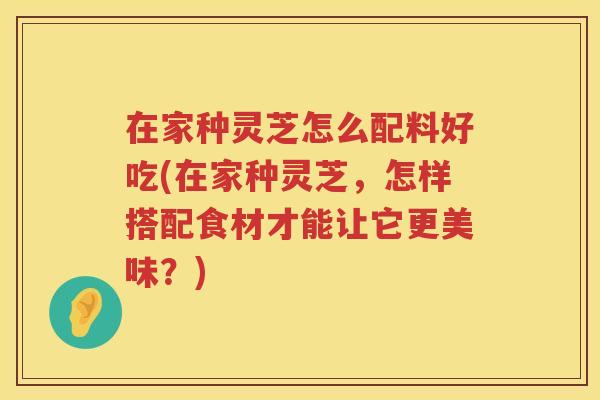 在家种灵芝怎么配料好吃(在家种灵芝，怎样搭配食材才能让它更美味？)
