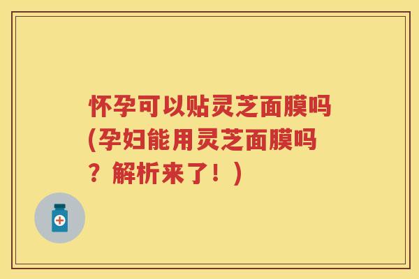 怀孕可以贴灵芝面膜吗(孕妇能用灵芝面膜吗？解析来了！)