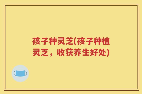 孩子种灵芝(孩子种植灵芝，收获养生好处)