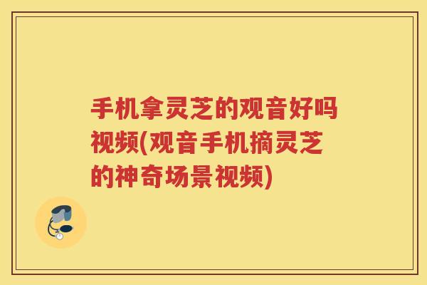 手机拿灵芝的观音好吗视频(观音手机摘灵芝的神奇场景视频)