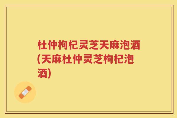 杜仲枸杞灵芝天麻泡酒(天麻杜仲灵芝枸杞泡酒)