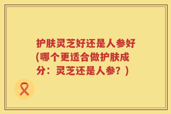 护肤灵芝好还是人参好(哪个更适合做护肤成分：灵芝还是人参？)