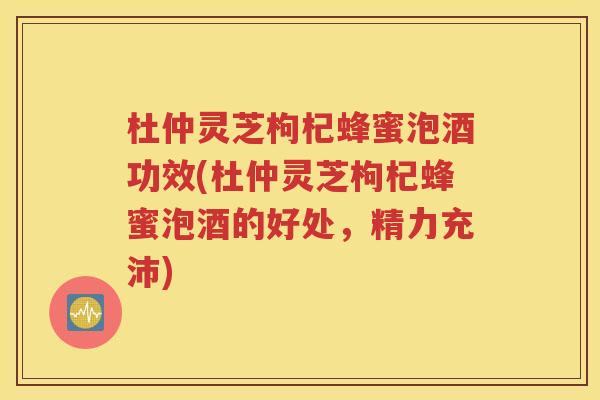 杜仲灵芝枸杞蜂蜜泡酒功效(杜仲灵芝枸杞蜂蜜泡酒的好处，精力充沛)