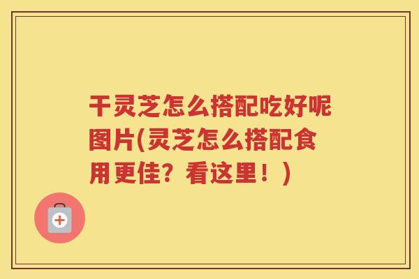 干灵芝怎么搭配吃好呢图片(灵芝怎么搭配食用更佳？看这里！)
