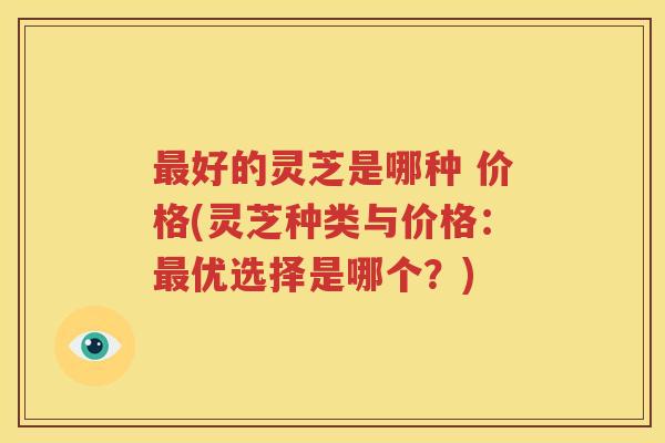 好的灵芝是哪种 价格(灵芝种类与价格：优选择是哪个？)