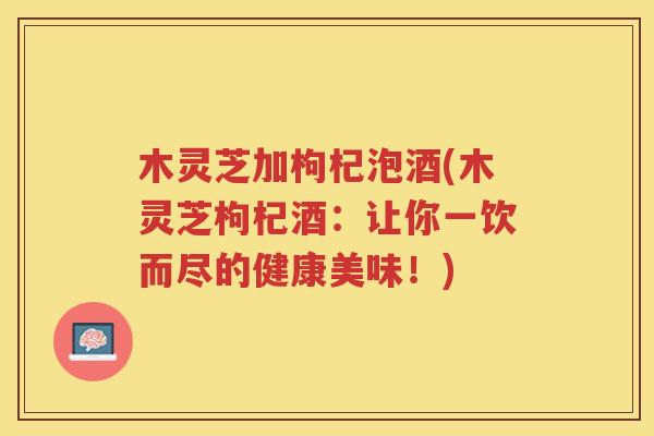 木灵芝加枸杞泡酒(木灵芝枸杞酒：让你一饮而尽的健康美味！)
