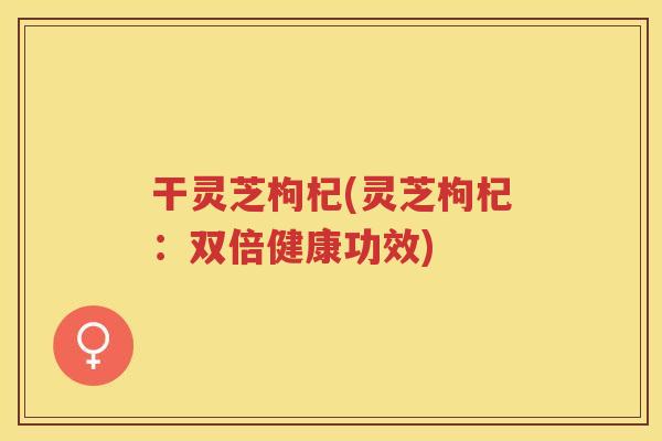 干灵芝枸杞(灵芝枸杞:双倍健康功效) 干灵芝枸杞(灵芝枸杞:双倍健康功效)