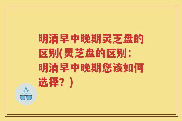 明清早中晚期灵芝盘的区别(灵芝盘的区别:明清早中晚期您该如何选择?) 明清早中晚期灵芝盘的区别(灵芝盘的区别:明清早中晚期您该如何选择?)