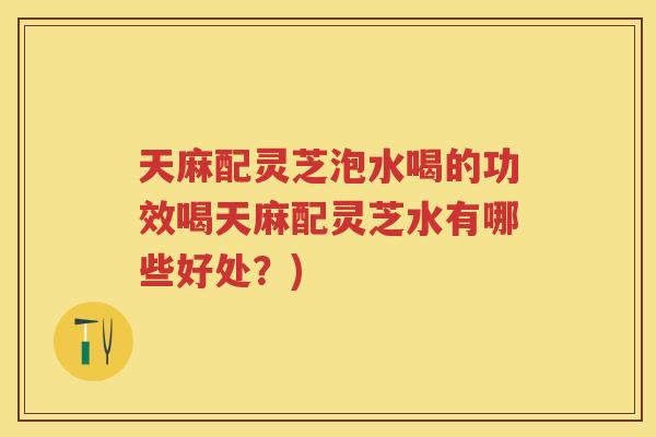 天麻配灵芝泡水喝的功效喝天麻配灵芝水有哪些好处?) 天麻配灵芝泡水喝的功效喝天麻配灵芝水有哪些好处?)